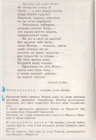 Дядьку, он MMIVtn білів!
От тепер же згину я І
Чуєш в лісі ворон кряче,
вітри буйнії гудуть?
Порятуй, порадь, земляче,
як це лихо перебуть!
— Опізнився, небораче,—
одказав земляк йому,—
хто кохав життя ледаче,
непереливки* тому.
— Як же в світі не радіти?
Все кругом тебе цвіте,—
каже Коник,— пташки, квіти,
любе літечко на те;
скочиш на траву шовкову —
все співав би та співав.—
На таку веселу мову
Муравей йому сказав:
— Проспівав ти літо Боже,—
вдача вже твоя така,—
а тепер танцюй, небоже,
на морозі гопака!
Леонід Глібов
^ Н е п е р е л и в к и — скрутно, дуже погано.
(П Прочитай байку мовчки. Зверни увагу на слова вдатний
4 молодець, проворний стрибунець, досхочу розкошував.
Подумай, яку рису характеру Коника вони підкреслю­
ють.
З яким проханням звернувся Коник до Мурав’я? Що
відповів йому Муравей? Прочитай.
Простеж, як і чому змінювалася поведінка Коника. Пере­
дай ці зміни голосом.
П о м і р к у й т е р а з о м ! Чи можна з тексту байки
судити про те, кого в ній засуджує автор? Доведіть свою
думку.
Як ви гадаєте, кого мав на увазі байкар, розповідаючи
про Коника і Мурав’я?
 