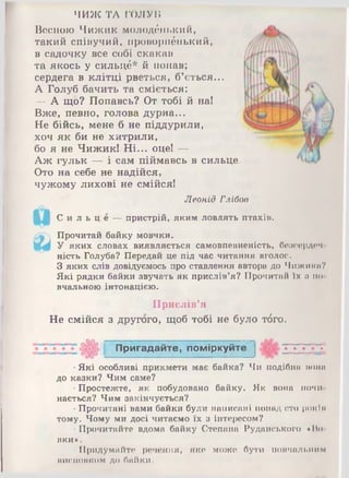 ЧИЖ ТА ГОЛУи
Весною Чижик молоденький,
такий співучий, ііроворнбнький,
в садочку все собі скакав
та якось у сильцб* й попав;
сердега в клітці рветься, б’ється...
А Голуб бачить та сміється:
— А що? Попавсь? От тобі й на!
Вже, певно, голова дурна...
Не бійсь, мене б не піддурили,
хоч як би не хитрили,
бо я не Чижик! Ні... оце! —
Аж гульк — і сам піймавсь в сильце
Ото на себе не надійся,
чужому лихові не смійся!
Леонід Глібов
С и л ь ц е — пристрій, яким ловлять птахів.
Прочитай байку мовчки.
У яких словах виявляється самовпевненість, боосюрдач
ність Голуба? Передай це під час читання вголос.
З яких слів довідуємось про ставлення автора до Чижики?
Які рядки байки звучать як прислів’я? Прочитай їх п по
вчальною інтонацією.
Прислів’я
Не смійся з другого, щоб тобі не було тбго.
П ригадайте, поміркуйте
•Які особливі прикмети має байка? Чи подібна і к н і м
до казки? Чим саме?
•Простежте, як побудовано байку. Як вона почи­
нається? Чим закінчується?
•Прочитані вами байки були написані понад ОТОронім
тому. Чому ми досі читаємо їх з інтересом?
•Прочитайте вдома байку Степана Руданського «Во­
вки».
•Придумайте речення, яке може бути повчальним
ііисновком до байки.
 
