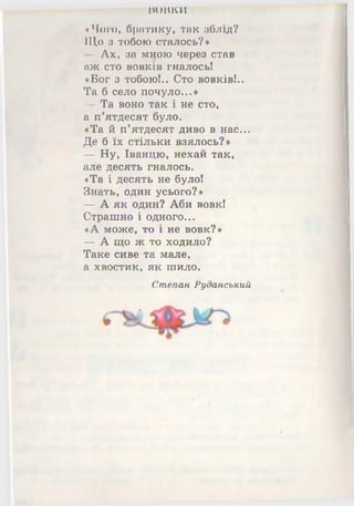 жшгси
«Чого, братику, так зблід?
ІЦо з тобою сталось?*
- Ах, за мною через став
аж сто вовків гналось!
«Бог з тобою!.. Сто вовків!..
Та б село почуло...*
— Та воно так і не сто,
а п’ятдесят було.
«Та й п’ятдесят диво в нас...
Де б їх стільки взялось?»
— Ну, Іванцю, нехай так,
але десять гналось.
«Та і десять не було!
Знать, один усього?»
— А як один? Аби вовк!
Страшно і одного...
«А може, то і не вовк?»
— А що ж то ходило?
Таке сиве та мале,
а хвостик, як шило.
Степан Руданський
А
 