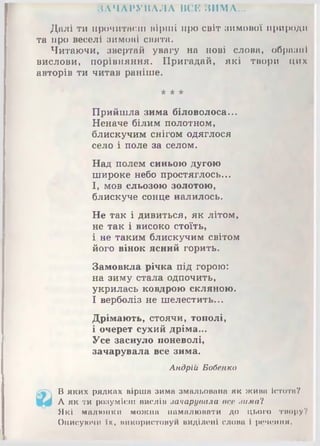 ЗАЧАРУВАЛА ВСЕ ЗИМА...
Далі ти прочитаєш вірші про світ зимової природи
та про веселі зимові свята.
Читаючи, звертай увагу на нові слова, образні
вислови, порівняння. Пригадай, які твори цих
авторів ти читав раніше.
* * *
Прийшла зима біловолоса...
Неначе білим полотном,
блискучим снігом одяглося
село і поле за селом.
Над полем синьою дугою
широке небо простяглось...
І, мов сльозою золотою,
блискуче сонце налилось.
Не так і дивиться, як літом,
не так і високо стоїть,
і. не таким блискучим світом
його вінок ясний горить.
Замовкла річка під горою:
на зиму стала одпочить,
укрилась ковдрою скляною.
І верболіз не шелестить...
Дрімають, стоячи, тополі,
і очерет сухий дріма...
Усе заснуло поневолі,
зачарувала все зима.
Андрій Бобенко
В яких рядках вірша зима змальована як жива істота?
А як ти розумієш вислів зачарувала все зима'І
Які малюнки можна намалювати до цього тморуУ
Описуючи їх, використовуй виділені слова і речення.
 