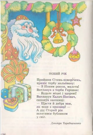НОВИЙ РІК
Прийшов Січень-новорічень,
приніс торбу мальбвану:
— З Новим роком, малята!
Виглянув з торби Горішок:
— Будьте міцні і здорові!
Виглянув Калач-Посівач,.
сипонув пашниці:
— Щастя й добра вам,
як води з криниці! —
А дід Старий рік
закотився бубликом
у сніг.
Дмитро Чередниченко
 