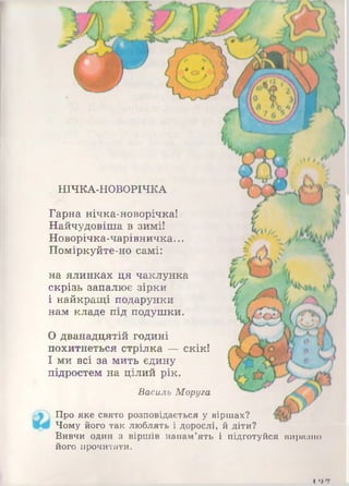 НІЧКА-НОВОРІЧКА
Гарна нічка-новорічка!
Найчудовіша в зимі!
Новорічка-чарівничка...
Поміркуйте-но самі:
на ялинках ця чаклунка
скрізь запалює зірки
і найкращі подарунки
нам кладе під подушки.
0 дванадцятій годині
похитнеться стрілка — скік!
1 ми всі за мить єдину
підростем на цілий рік.
Василь Моруга
Про яке свято розповідається у віршах?
Чому його так люблять і дорослі, й діти?
Вивчи один з віршів напам’ять і підготуйся виразно
його прочитати.
і лш
 
