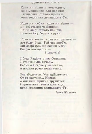 ОДШЪПШОЪЛ милі...
Коли ми вірим у неможливе,
воно можливим для нас стає.
І нещасливі стають щасливі,
коли годинник дванадцять б’є.
Коли ми любим, коли ми вірим —
ми всі стаємо чарівники.
І дикі звірі стають покірні,
і навіть їжу беруть з руки.
Коли ми хочем, коли ми прагнем —
все буде, буде. Той час проб’є.
Ми добрі феї, ми сильні маги.
Запрагнем щастя —
і щастя є!
І буде Радість в нас Отакенна!
І отакусінька печаль.
Заб’ється серце у манекена,
а музика розплавить сталь.
Все збудеться. Усе здійсниться.
От-от настане... Настає!
Умій лиш вірить і трудиться,
і прилетить твоя жар-птиця,
коли годинник дванадцять б’є!
Ірина Жиленко
 