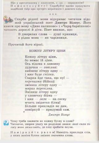 Що у прочитаному е казковим, п що — справжнім?
П о ф а н т а з у й т е ! Спробуйте вдома придумати
подібний твір про зустріч короткого і довгого слів.
Скарби рідної мови відкриває читачам відо­
мий український поет Дмитро Білоус. Його
книги про мову «Диво калинове» і «Чарф барвінкові»
читають дорослі й діти. Поет вважає, що:
В джерелах слова — душі криниця,
а рідна мова — як чарівниця.
Прочитай його вірші.
КОЖНУ ЛІТЕРУ ЦІНИ
Кожну літеру ціни,
бо немає їй ціни.
Ось відома в давнину
дудочка — сопілка:
виймеш літеру одну —
і вже буде спілка.
Сварка йде така, що ну! щ-
перепалка (бійка):
зміниш літеру одну —
мирна перепілка.
Зміниш літеру одну
у словечку бійка —
і вже — леле — на сосну
мчить звірятко білка}.
Більше прикладів не дам,
поміркуй — придумай сам.
Дмитро Білоус
Чому треба зважати на кожну букву в слові?
Читаючи, зверни увагу на розділові знаки: якої сили го­
лосу вони вимагають, де слід зробити паузи.
П о м і р к у й т е р а з о м ! Наведіть приклади слів,
у яких заміна букви змінює значення слова.
 