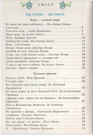 ВІД СЛОВА - ДО КНИГИ
Мова —дивний скарб
Як нема без зірок небозводу... Володимир Забаш-
танський.................................................. ....................... 6
Плекайте діти... Сидір Воробкевич..................................6
Наша мова. За Аллою Коваль..........................................6
Мова. Варвара Гринько ..................................................10
Найрідніші слова. Володимир Л учук..............................11
Мова. Ігор Січовик ..........................................................12
Кожну літеру ціни. Дмитро Білоус................................14
Зарубай на носі. Дмитро Білоус ....................................15
Буває, що слово відоме давно... Дмитро Білоус............16
Привчайтеся працювати із словниками!........................ 16
Дивне розмаїття. Дмитро Білоус....................................18
У школі все таке знайоме. За Аллою Коваль ................18
Диктант. Нузет Умеров..................................................20
Похвала книгам!
Вчіться, діти!.. Яків Щоголів................................ . 23
З історії книг...................................................................23
Як з’явилася друкована книга. За Віктором
Дацкевичем..................................................................... 23
Як жила книга за часів Київської Русі. За Олександром
Єфімовим.......................................................................... 25
«Друкар книг, перед тим не бачених*. За Олександром
Єфімовим.......................................................................... 27
Школа Володимира Великого. За Антоном
Лотоцьким ........................................................... . 28
Як краплин у Дніпрі... Олександр Пархоменко............31
Соняшник. Дмитро Павличко........................................ 31
Любіть книгу! Остап Виш ня...........................................32
Все, що серце і що розум... Юлій Ванаг........................ 33
Книголюбка. Володимир Л уч ук...................................... 33
Я — бібліотекар. Степан Жупанин................................ 35
 