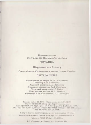Навчальне видання
САВЧЕНКО Олександра Яківна
ЧИТАНКА
П ідручник для 3 класу
Р еко м енд о ва но М ін іст ер ст в о м о світ и і н а у к и У країни
ЧАСТИНА ПЕРША
Відповідальна за випуск М . М . М оскаленко
Редактор І. П . К оваленко
Художній редактор І. П . Васильева
Художник обкладинки Л . А. К узнецова
Технічний редактор М . С. Губар
Комп’ютерна верстка Ю . С. Л исенко
Коректори І. М . С ит ниченко, II. Г. С ніцарук
Здано до набору 28.01.03. Підписано до друку 21.0-1.03.
Формат 70x100/16. Папір офо. Гарнітура ішсіліііім.
Друк офсетний. Ум. друк. арк. 11,7 + 0,33 фора. Ум. фарбопідб. -18,77.
Обл.-вид. арк. 7,68 + 0,66 фора. Тираж 420 000 (1-й аліюд 1 120 000 прим
Вид. М 36880. Зам. М 6704.
Набір та поротна комп'ютерного центру шідаштцтим «Освіта*
Видавництво «Освіта», 04068, Київ, пул. Ю. Коцюбинського, 6.
Свідоцтво ДІС М 27 від 31.08.2000 р.
1111 «Торнадо», м. Харків, пул. Космічна, 2la
 
