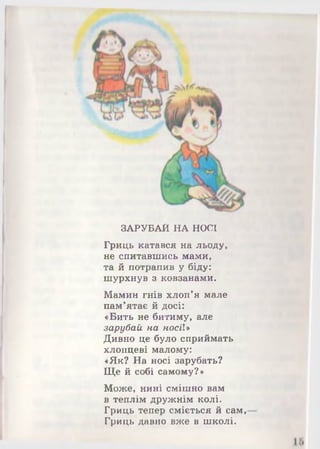 ЗАРУБАЙ НА НОСІ
Гриць катався на льоду,
не спитавшись мами,
та й потрапив у біду:
шурхнув з ковзанами.
Мамин гнів хлоп'я мале
пам’ятає й досі:
«Бить не битиму, але
зарубай на носії»
Дивно це було сприймать
хлопцеві малому:
«Як? На носі зарубать?
Ще й собі самому?»
Може, нині смішно вам
в теплім дружнім колі.
Гриць тепер сміється й сам,
Гриць давно вже в школі.
 