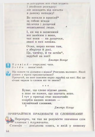 0 Літгурток він став ходить
1 знайшов розгадку:
ніс походить від носить
в даному випадку!
Бо носили в правіки*
за собою всюди
палички і дощечки
неписьменні люди. 0
І, як ми в записники
все заносим з вами,
так вони — на дощечки,
звані в них носами.
Отже, вираз виник там,
а зберігся й досі.
Це, читачу, й ти затям*,
зарубай на носі!
Дмитро Білоус
и
II р а в і к и — стародавні часи.
З а т я м — запам’ятай.
, Що нового ти дізнався з вірша? Розглянь малюнок. Який
уривок з вірша проілюстровано?
Прочитай, як поет пояснює вираз зарубай на носі: Які ще
цікаві вирази із словом ніс ти знаєш?
* * *
Буває, що слово відоме давно,
а знає не кожен, що значить воно.
І тут у пригоді стає визначник
скарбів наших мовних —
тлумачний словник.
Дмитро Білоус
ПРИВЧАЙТЕСЯ ПРАЦЮ ВАТИ ІЗ СЛОВНИКАМИ!
Перевірте, чи так ви розумієте значення слів
словник і тлумачити.
Словник — довідкова книга, в якій у певному
 