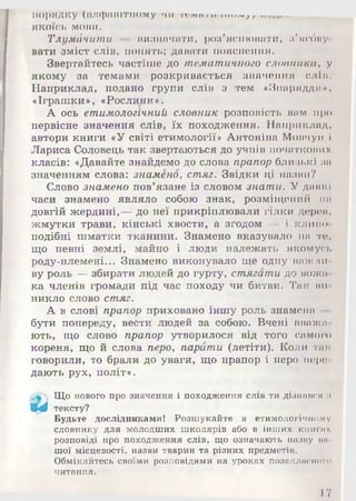 порядку («Л(ряПітному чи т е м я ш іп и » ,; ------------------
ЯКОЇСЬ МОВИ.
ТлумЛчити — визначати, роз’яснювати, з'ясову­
вати зміст слів, понять; давати пояснення.
Звертайтесь частіше до тематичного словника, у
якому за темами розкривається значення сліп.
Наприклад, подано групи слів з тем «Знаряддя*.
«Іграшки », «Рослини ».
А ось етимологічний словник розповість нам про
первісне значення слів, їх походження. Наприклад,
автори книги «У світі етимології» Антоніна Мовчун і
Лариса Соловець так звертаються до учнів початкових
класів: «Давайте знайдемо до слова прапор близькі за
значенням слова: знамено, стяг. Звідки ці назви?
Слово знамено пов’язане із словом знати. У давні
часи знамено являло собою знак, розміщений на
довгій жердині,— до неї прикріплювали гілки дерев,
жмутки трави, кінські хвости, а згодом — і клине
подібні шматки тканини. Знамено вказувало на те,
що певні землі, майно і люди належать якомусь
роду-племені... Знамено виконувало ще одну важли
ву роль — збирати людей до гурту, стягати до вожа­
ка членів громади під час походу чи битви. Так ви
никло слово стяг.
А в слові прапор приховано іншу роль знамена
бути попереду, вести людей за собою. Вчені вважа
ють, що слово прапор утворилося від того самого
кореня, що й слова перо, парити (летіти). Коли гак
говорили, то брали до уваги, що прапор і перо пере
дають рух, політ».
Що нового про значення і походження слів ти дізнався а
Щ 0 тексту?
Будьте дослідниками! Розшукайте в етимологічному
словнику для молодших школярів або в інших книгах
розповіді про походження слів, що означають назву ва­
шої місцевості, назви тварин та різних предметів.
Обміняйтесь своїми розповідями на уроках позаклнсного
читання.
17
 