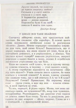 ДИВНК РОЗМАЇТТЯ
Друже милий, ти помітив
до краси людську любов?
Скільки є у світі квітів —
стільки є у світі мов.
У барвистім розмаїтті
мови — дивна дивина.
Порожніш було б на світі —
зникла б навіть хоч одна.
Дмитро Білоус
У ШКОЛІ ВСЕ ТАКЕ ЗНАЙОМЕ
Спочатку виберемо слово, яке трапляється най­
частіше. Ви скажете: «Це коридор». В основі цього
слова заховалося латинське слово із значенням
«бігати*. Дивно. Невже коридори споконвіку існува­
ли для того, щоб ними бігали? Виявляється, що ті
перші коридори, від яких пішли усі інші, були не в
звичайних домівках, а в укріпленнях, у замках. Так
звалися вузькі галереї* навколо укріплення, закриті
переходи з однієї башти в іншу, якими й перебігали
захисники укріплення під час боїв.
Коли ви кажете «мій клас», то це в одному випад­
ку класна кімната, в іншому — учні вашого класу.
А тепер спробуємо відповісти на запитання: «Що
від чого пішло?» Учнів почали звати класом, бо вони
вчаться у класній кімнаті? А може, класну кімнату
так назвали тому, що в ній вчиться 3-А чи 4-В клас?
Подумали? Готові? Правильно. На першому місці
клас — група учнів, а вже від них — класна кімна­
та, в якій вчаться ці учні.
Та ось, нарешті, й рідна парта. Може, хоч вона ви­
явиться своєю, не чужинкою? Ні, вона теж чужинка,
мандрівниця. Розповідають, що давніше учні сиділи
на довгих лавах біля столу. Та ось їх розділили, роз­
садили по два: апарат — збоку, окремо. Слово це є і
в німецькій, і у французькій мовах.
 