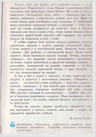 Уявіть собі, що навіть Ім’я класної дошки — 1 тс
мандрівне. Українське слово дбшка й російське доска
походять від грецького слова діскос. Це слово у грек Іи
означало і металевий круг, диск — знаряддя для м<<
тання, кидання, і підставку, піднос для їжі. Далі це
слово йшло вже знайомим нам шляхом. У германці її
воно спочатку означало блюдо, а пізніше — стіл. Під
них це слово потрапило до слов’ян. Але у наших
предків уже було слово стіл, тому слово дошка стало
означати дерев’яний кружок або квадрат, на якому
різали та подавали м’ясо і хліб.
У слова карта теж досить велика родина: карта,
картина, хартія і навіть картуз (головний убір).
Слово карта є в італійській мові. Означає воно там
«папір». Ще раніше, в латинській мові*, було слово
хартес. Ним називали аркуш паперу. Тепер, знаючи
«предка», ми можемо легко встановити «родинні»
зв’язки: карти робляться з аркушів паперу, хартія
документ, написаний на папері, картина — це був
спочатку тонкий красивий папір, а вже пізніше
те, що намальовано на ньому.
А ще у вас у класі є таблиці. Слово таблиця по­
ходить з давньої і шанованої родини. «Предок» у
нього — латинське слово табула — означає «дошка,
список, таблиця». У нас відомі два члени цієї роди­
ни: старенька тітонька таблиця (їй уже понад
200 років) і молода її племінниця — табло. Це сло­
во з’явилося порівняно недавно. Ним називають сиг­
нальний щит, на якому можна бачити хід змагинь і
їх результат.
Тепер ви знаєте, звідки прийшли предмети, які
вас оточують у школі, знаєте, які слова і звідки ці
предмети принесли з собою.
ш
За Аллою Копали
Латинська, споконвіку, укріплення, чужинка, ман
дрївнйця, мандрівнії, зпарАддя, шанбваної, тітонька,
племінниця.
 