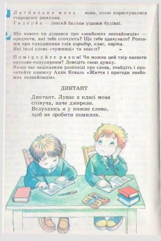 «
Л а т и н с ь к а м о в а — мова, якою користувалися
стародавні римляни.
Г а л е р е я — довгий балкон уздовж будівлі.
р і Що нового ти дізнався про «знайомих незнайомців» —
Ш предмети, які тебе оточують? Що тебе здивувало? Розка­
жи про походження слів коридор, клас, парта.
Які інші слова-«чужинці» ти знаєш? «
П о м і р к у й т е р а з о м ! Чи можна цей твір назвати
науково-популярним? Доведіть свою думку.
Якщо вас зацікавили розповіді про слова, знайдіть і про­
читайте книжку Алли Коваль «Життя і пригоди знайо­
мих незнайомців».
ДИКТАНТ
Диктант. Лунає в класі мова
співуча, наче джерело.
Вслухаюсь я у кожне слово,
щоб не зробити помилок.
 