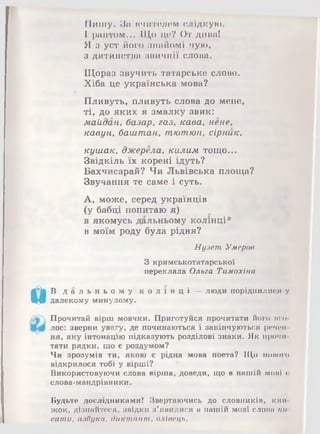 Пишу. За нчитшшм слідкую.
І раптом... Іі1,о цс? От дива!
Я з уст його знайом і чую,
з дитинства звичнії слова.
Щ ораз звучить татарське слово.
Х іба це українська мова?
П ливуть, пливуть слова до мене,
т і, д о я к и х я зм алк у звик:
м айдан , б азар, га з, к а ва , непе,
к а в ун , баш т ан , т ю т ю н, сірник,
к уш а к , дж ерела, ки ли м тощ о...
Звідк іль їх корені ідуть?
Б ахчисарай? Ч и Л ьвівська площ а?
Звучання те сам е і суть.
А , м ож е, серед українців
(у бабці попитаю я)
в яком усь дальньом у к олінц і*
в м оїм роду була рідня?
Нузет Умеров
З кримськотатарської
переклала Ольга Тимохіна
&В д а л ь н ь о м у к о л і н ц і — люди поріднилися у
далекому минулому.
Прочитай вірш мовчки. Приготуйся прочитати його вго­
лос: зверни увагу, де починаються і закінчуються речей
ня, яку інтонацію підказують розділові знаки. Як прочи
тати рядки, що є роздумом?
Чи зрозумів ти, якою є рідна мова поета? Що нового
відкрилося тобі у вірші?
Використовуючи слова вірша, доведи, що в нашій моиі с
слова-мандрівники.
Будьте дослідниками! Звертаючись до словників, кіш
жок, дізнайтеся, звідки з’явилися в нашій мові слова пи
сатпи, азбука, диктант, олівець.
 