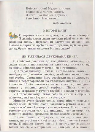 * ★ ★
Вчіться, діти! Мудра книжка
скаже вам чогось багато.
З того, що колись другими
і посіяно, й пожато...
Яків Щоголів
З ІСТОРІЇ КНИГ
Створення книги — довга, захоплююча історія.
З давніх-давен люди шукали різні способи ибо
реження знань і передачі їх наступним поколінням.
Багато відкриттів зробили наші предки, щоб залучити
до здобуття знань якомога більше людей.
ЯК З ’ЯВИЛАСЯ ДРУКОВАНА КНИГА
З глибокої давнини до нас дійшли «книги», які
люди писали паличками на глиняних плитках, що
їх потім обпалювали у печах, мов горщики.
У Стародавньому Єгипті виготовляли книги її
папірусу — річкового очерету, який мав високе і тон­
ете стебло. Серцевину його розрізали на смужки, су­
шили і перетворювали на гладенькі листки. На них
і писали. Потім листки склеювали так, що вихбдила
книга у вигляді довгої стрічки. Після читання
стрічку згортали у трубку (сувій) і ховали у футляр.
У Стародавньому Китаї робили книги з окремих
дощечок, які нанизували на мотузок.
Минуло дуже багато років, перш ніж у стародин
ньому місті Пергамі люди навчились робити із шкіри
тварин особливий матеріал — пергамент. Шматок пер­
гаменту згортали так, що виходило чотири сторінки.
Кожний згорток грецькою мовою звався «тетрадос».
Кілька таких «тетрадос» зшивали, і виходили
книга, на сторінках якої можна було писати і малю­
вати. Пройшло багато років і пергамент замінили
більш дешевим матеріалом — напором. Але книги,
 