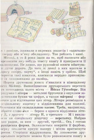 к і раніше, зшивали з окремих зошитів і «вдягали»
тверду або м’яку обкладинку. Так роблять і нині.
Місяці, а то й роки ішли на те, щоб написати або
іереписати яку-небудь товсту книгу, й прикрасити її
іалюнками. Не дивно, що рукописні книги коштува-
:и дуже дорого. До тогоаж деякі з них вдягали в
іорогу шкіру, парчу*, а іноді навіть у срібло. Щоб
берегти такі книжки, власники нерідко приковува­
ні їх ланцюжками до полиць.
Перша друкована книга з’явилася в німецькому
Йоті Майнці. Винахідником друкарського верстата
ув мешканець цього міста — Йоган Гутенберг. Він
ридумав і літери — металеві брусочки з опуклим зо-
рпженням букви чи цифри, а також матриці — фор-
[очки для відливання цих літер. Літери розміщали в
иеціальному ящичку з відділеннями для кожної.
Іввивався він складальною касою. Треба, наприклад,
пбрати слово дим — береш з одного відділення літе-
у Д, з другого Щлітеру И, з третього — М і викла-
оєш на спеціальну дощечку — верстатку. Набрав
дин рядок, за ним — другий, третій... Ось і готова
рукарська форма. Залишається покрити її фарбою,
верху покласти аркуш паперу і міцно притиснути
:ресом. Сторінка віддрукована. За допомогою дру-
іарського верстата можна було розмножити книгу в
 