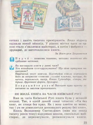 ©е
сотнях і навіть тисячах примірників. Люди відразу
оцінили новий винахід. У різних містах одна за од­
ною стали з’являтися майстерні, а потім і фабрики
друкарні, де виготовлялися книги.
За Віктором Дацісеаичслі
П а р ч а — шовкова тканина, виткана золотими ибо
срібними нитками.
Як виглядали книги у давні часи?
Хто винайшов книгодрукування? Що с£ме придуман ии
нахідник?
Перечитай текст мовчки. Підготуйся стисло переказати
його за опорними словами: глиняні плитки, папірус, до
щечки, пергамент, папір, Йоган Гутенберг, літери, ми
триці, друковані форми, друкарні.
П о п р а ц ю й т е р а з о м ! Поставте один одному за­
питання за змістом прочитаного.
ЯК ЖИЛА КНИГА ЗА ЧАСІВ КИЇВСЬКОЇ РУСЇ
Вже за часів Київської Русі книга була у великій
пошані. Так, в одній давній книзі читаємо: «Ум без
книг, як птиця без крил. Як і вона злетіти не може,
так і ум не домислиться досконалого розуму без книг*.
Князь Володимир Святославич (жив він понад
тисячу років тому) відкривав школи, спеціальні май­
стерні, де переписували, розмножували книги.
 