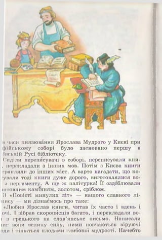 в часи князювання Ярослава Мудрого у Києві при
фійському соборі було засновано першу в
ївській Русі бібліотеку.
Сиділи переписувачі в соборі, переписували кни-
, перекладали з інших мов. Потім з Києва книги
грапляли до інших міст. А варто нагадати, що ко­
дували тоді книги дуже дорого, виготовлялися во-
з пергаменту. А ще ж палітурка! Її оздоблювали
штовним камінням, золотом, сріблом.
З «Повісті минулих літ» — нашого славного лі-
пису — ми дізнаємось про таке:
«Любив Ярослав книги, читав їх часто і вдень і
очі. І зібрав скоропйсців багато, і перекладали во-
( з грецького на слов'янське письмо. Написали
іиг вони велику силу, ними повчаються віруючі
оди і тішаться плодами глибокої мудрості. Начебто
 