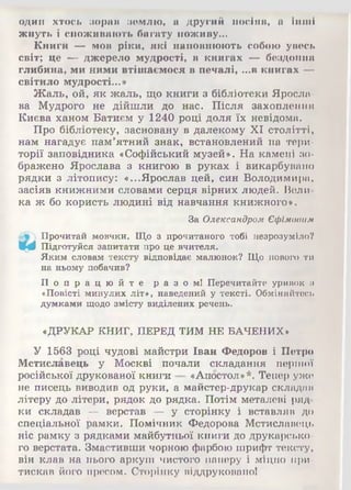 один хтось зорав землю, а другий посіяв, а інші
жнуть і споживають багату поживу...
Книги — мов ріки, які наповнюють собою увесь
світ; це — джерело мудрості, в книгах — бездонна
глибина, ми ними втішаємося в печалі, ...в книгах —
світило мудрості...»
Жаль, ой, як жаль, що книги з бібліотеки Яросла­
ва Мудрого не дійшли до нас. Після захоплення
Києва ханом Батиєм у 1240 році доля їх невідома.
Про бібліотеку, засновану в далекому XI столітті,
нам нагадує пам’ятний знак, встановлений на тери­
торії заповідника «Софійський музей». На камені зо­
бражено Ярослава з книгою в руках і викарбувано
рядки з літопису: «...Ярослав цей, син Володимира,
засіяв книжними словами серця вірних людей. Вели­
ка ж бо користь людині від навчання книжного».
За Олександром Єфімовим
 Прочитай мовчки. Що з прочитаного тобі незрозуміло?
Щф Підготуйся запитати про це вчителя.
Яким словам тексту відповідає малюнок? Що нового ти
на ньому побачив?
П о п р а ц ю й т е р а з о м ! Перечитайте уривок и
«Повісті минулих літ», наведений у тексті. Обміняйтесь
думками щодо змісту виділених речень.
«ДРУКАР КНИГ, ПЕРЕД ТИМ НЕ БАЧЕНИХ*
У 1563 році чудові майстри Іван Федоров і Петро
Мстиславець у Москві почали складання першої
російської друкованої книги «Апостол»*. Тепер уже
не писець виводив од руки, а майстер-друкар складав
літеру до літери, рядок до рядка. Потім металеві ряд­
ки складав — верстав — у сторінку і вставляв до
спеціальної рамки. Помічник Федорова Мстиславець
ніс рамку з рядками майбутньої книги до друкарсько­
го верстата. Змастивши чорною фарбою шрифт тексту,
він клав на нього аркуш чистого паперу і міцно при­
тискав його пресом. Сторінку віддруковано!
 