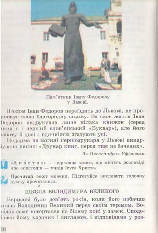 Пам’ятник Івану Федорову
у Львові.
Згодом Іван Федоров переїздить до Львова, де про­
довжує свою благородну справу. За своє ж иття Іван
Федоров видрукував лиш е кілька книж ок (серед
іких є і перш ий слов’янський «Буквар»), але його
>оботу й досі з вдячністю згадують усі.
Недарма на могилі перш одрукаря у Львові викар-
Іувано напис: «Друкар книг, перед тим не бачених».
За Олександром Єфімовим
И «А п о с т о л » — церковна книга, що містить розповіді
про апостолів — учнів Ісуеа Христа.
.« , Прочитай текст мовчки. Підготуйся висловити головну
думку прочитаного.
ШКОЛА ВОЛОДИМИРА ВЕЛИКОГО
Борисові було дев’ять років, коли його побачив
ш язь Володимир Великий перед своїм теремом. Во-
ібдар саме повертався на білому коні у замок. Сподо­
бався йому хлопчик і виглядом, і відповідями у роз-
 