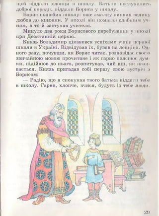 щоб віддали хлопця гі школу. Батьки послухались
доброї поради, віддали Бориса у школу.
Борис полюбив школу: вже змалку виявив велику
любов до книжки. У школі він помагав слабшим уч­
ням, а то й заступав учителя.
Минуло два роки Борисового перебування у школі
при Десятинній церкві.
Князь Володимир цікавився успіхами учнів першої
школи в Україні. Відвідував їх, бував на лекціях. Од­
ного разу, почувши, як Борис читає, розповідає своєю
звичайною мовою прочитане і як гарно пояснює дум­
ки, підійшов до нього, розпитував, чий він, як нааи
вається. Князь пригадав собі першу свою зустріч :»
Борисом:
— Радію, що я спонукав твого батька віддати тебе
в школу. Гарно, хлопче, вчися, будуть із тебе люди.
29
 