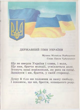 ДЕРЖАВНИЙ ГІМН УКРАЇНИ
Музика Михайла Ве.рбицьтпю
Слова Павла Чубинською
Ще не вмерла України і слава, і воля,
Ще нам, браття молодії, усміхнеться доля.
Згинуть наші воріженьки, як роса на сонці.
Запануєм і ми, браття, у своїй сторонці.
Душу й тіло ми положим за нашу свободу,
І покажем, що ми, браття, козацького роду.
 