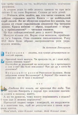 Іам треба таких, як ти, майбутніх мужі а, освічених
розумних.
А згодом зняв із себе золоту гривню та при всіх
овісив її на шию Борисові. Сказав до всіх дітей:
-- Учіться, діти, знайте, що, хто читає книжки, той
добуває справжнє щастя. Книга — це найбільший
карб людей. Як не збудуємо корабля без цвяхів, так
юдина не стане справжньою людиною без читання
нижок. Краса воїнові — зброя, кораблеві — вітри-
а, а праведникові* — читання книжок.
ІІ,е був найщасливіший день у житті Бориса.
Минуло кілька літ. Борис став монахом, прийняв-
іи ім’я Іларіон. Став славним письменником. Року
052 його було обрано ^митрополитом усіх укра-
пських земель.;
За Антоном Лотоцьким
II р а в е д н и к — людина, яка суворо дотримується за­
повідей церкви.
Прочитай текст мовчки. Чи зрозумів ти, де і коли відбу­
валась описана подія?
Підготуйся до відповідей на запитання: що з прочитаного
я вже знаю? Що було невідомим? Про що ще я хотів би
дізнатися?
П о п р а ц ю й т е р а з о м ! Розгляньте малюнок. Яким
зображено князя Володимира? А Бориса? Що нового ви
дізналися про ті часи з малюнка?
Людина без книги, як криниця без води. Так
ЯИ** влучно Говорять у народі про важливе значен­
ій книги в нашому житті.
А як ти думаєш, чому книгу порівнюють з водою?
$ чим іще її можна порівняти?
IIрочитай подані твори і поміркуй, як подружити­
ся з книгами так, щоб не розлучатися з ними впро­
довж життя.
Пам’ятай, хто більше читає, той більше знає.
 