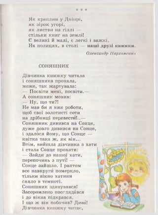 •А- * -А-
Як краплин у Дніпрі,
як зірок угорі,
як листви на гіллі —
стільки книг на землі!
Є великі й малі, є легкі і важкі.
На полицях, в столі — наші друзі книжки.
Олександр Пархоменко
СОНЯШНИК
Дівчинка книжку читала
і соняшника прохала,
може, так жартувала:
— Посвіти мені, посвіти.—
А соняшник мовив:
— Ну, що ти?!
Не мав би я вже роботи,
щоб свої золотисті соти
на дрібниці перенести!..—
Соняшник дивився на Сонце,
дуже довго дивився на Сонце,
і здалося йому, що Сонце —
квітка така ж, як він...
Втім, вийшла дівчинка з хати
і стала Сонце прохати:
— Зайди до нашої хати,
перепочинь з путі! —
Сонце зайшло. І раптом
все навкруги померкло,
тільки вікно хатини
сяяло в темноті.
Соняшник здивувався!
Засоромлено пооглядався
і до вікна підкрався.
І що ж він побачив? Диві!
Дівчинка книжку читає,
 