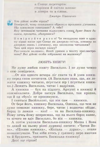 а Сонце перегортає
сторінки й світло вливає
в літери та в слова.
Дмитро Павличко
і Хто дійові особи вірша?
Щф Поміркуй, чому соняшника образило прохання дівчинки.
Що здивувало соняшник? А тебе?
Яку інтонацію читання підказують слова дуже довго ди­
вився, прохати, здивувався?
П о м і р к у й т е р а з о м ! Чи випадково поет в одно­
му вірші пише про Сонце як джерело світла, книжку як
джерело знань і дівчинку, яка захоплена читанням?
Чим цей вірш нагадує казку?
Розгляньте малюнок. Який уривок з тексту проілюстро­
вано? Які дійові особи зображені на малюнку?
ЛЮБІТЬ КНИГУ!
Не дуже любив книгу Василько. І не дуже чемно
з нею поводився.
...От він одного вечора ліг спати та й узяв книж­
ку перед сном почитати. (А Василько знав, що, як ле­
жачи книжку читаєш, псується зір і псується книж­
ка.) Лежить Василько, читає і задрімав.
А книжка — бух на підлогу. Аркуші в книжці й
пожмакалися. Добре заснув Василько, так кріпко,
що й од «бух!» не прокинувся.
І сниться Василькові, що він сам — книжка.
От бере його, книжку-Василька, Оленка, що теж не
дуже поважає книжку, бере, читає і водночас обідає.
Борщ із ложки — кап! — та на Василька-книжку.
Йому пече* йому неприємно, що на нього борщ капає,
та нічого не вдіє Василько, бо він — книжка.
А потім ухопили Василька-книжку Миша і Вова
та давай на ньому різні дурниці писати: «Читав Во­
ва», «Цікава книжка», «Колька — дурак»,— отаке
понаписували. Так ніби хтось у грязюку перо вмочив
та й бруднить, грязнить Василька-книжку!
Далі ще гірше!
 