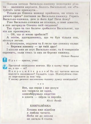 Олоика почала Василька-киижку ножицями ріим
ти — малюнки вирізати. Болить Василькові, аж «Ря­
туйте!» хоче крикнути...
Тільки-но Оленка ножиці прийняла, як хтось га­
рячого праса* поставив на Василька-книжку. Горить
Василько-книжка, дим із його йде! Пече йому!
Уже Василько-книжка не книжка, а саме шмаття,
в яке загорнула Оленка свій сніданок!
Так гірко та так боляче зробилося Василькові, що
він аж прокинувся.
— Ой, що зі мною зробили?!
А потім, здогадавшись, що то був тільки сон,
зітхнув легше.
А зітхнувши, подумав та й гасло про книжку склав:
— Бережи книжку — це твій друг!
І ніколи вже не псує Василько книг, та й товаришів
соромить, коли хтось із них не береже книжку.
Остап Вишня
П р а с —праска, утюг.
Прочитай оповідання мовчки. Що в цьому творі вигада­
не, а що —ні?
П о п р а ц ю й т е р а з о м ! На які частини можна
поділити оповідання? Складіть план. Підготуйтеся стис­
ло переказати за ним твір.
У якому реченні висловлено головну думку оповідання?
* ‘А* *
Все, що серце і що розум
вік творили не один,
повизбирувало людство
в книги — перла із перлин.
Юлій Ванаг
КНИГОЛЮБКА
Хтозна вже відколи
я люблю читати.
Якби не до школи —
не лягала б спати.
 
