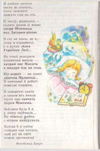 Я люблю читати
часто до нівпбчі,
поки иелехбті
ляжуть сни на очі.
Я засну, раденька,—
сплять разом зі мною
лнори Шевченка
над Дніпром-рікою.
В сні не знаю, де я ,—
лину в піднебессі,
а в руках лілея
Українки Лесі...
На столі розкрита
книжечка весела —
хитрий лис Микита
н мандри йде на села.
ІСіт-воркіт — на плоті
дядечка Малишка...
В навчанні й роботі
помагає книжка.
В новорічні свята
я напам’ять вчила
вірші про санчата
дідуся Максима.
Зайчика була б я
у ліску спіймала...
ІІа човенці жабка
з вітром мандрувала.
Хотіла б я уміти
швидко так читати,
щоб усі на світі
книги прочитати!
Володимир Лучук
 
