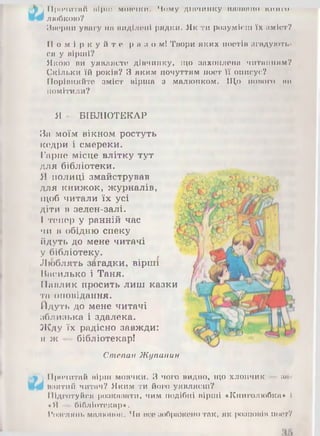 ІІ|)<>ЧИТІІН ІІІріІІ МОВЧКИ, Ч о м у ДІВЧИНКУ ГТППППЦО ШІИШ-
любкою?
Яворни увагу ІШІІИДІЛОІІІ рядки. Як ти розумієш їх зміст?
П о м і р к у й т е риз о мі Твори яких поетів з г а д у ю т ь ­
ся у вірші?
Якою ви уявляєте дівчинку, гцо захоплена читанням?
Скільки їй років? З яким почуттям поет її описує?
Порівняйте зміст вірша з малюнком. Що нового ви
помітили?
Я - БІБЛІОТЕКАР
За моїм вікном ростуть
кедри і смереки.
Гарне місце влітку тут
для бібліотеки.
Я полиці змайстрував
для книжок, журналів,
щоб читали їх усі
діти в зелен-залі.
І тепер у ранній час
чи в обідню спеку
йдуть до мене читачі
у бібліотеку.
Люблять загадки, вірші
Василько і Таня.
Павлик просить лиш казки
та оповідання.
Йдуть до мене читачі
зблизька і здалека.
Жду їх радісно завжди:
я ж — бібліотекар!
Степан Жупанин
Прочитай вірш мовчки. З чого видно, що хлопчик ШІ
взятий читач? Яким ти його уявляєш?
Підготуйся розказати, чим подібні вірші «Книголюбка» І
«Я бібліотекар».
Розглянь малюнок. Чи все зображенотак, як розповів поет?
 