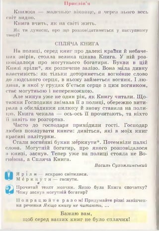 Прислів'я
Книжка — маленьке віконце, а через нього весь
світ видно.
Книга вчить, як на світі жить.
Як ти думаєш, про що розповідатиметься у наступному
творі?
СПЛЯЧА КНИГА
На полиці, серед книг про далекі країни й небаче­
них звірів, стояла велика цікава Книга. У ній роз­
повідалося про могутнього богатиря. Букви в цій
Книзі яріли*, як розпечене залізо. Вона мала дивну
властивість: як тільки доторкнеться вогненне слово
до людського серця, в ньому займеться вогник. І лю­
дина, в якої у грудях б’ється серце з цим вогником,
стає могутньою і непереможною.
Але минув уже не один рік, як Книгу читали. Що­
тижня Господиня знімала її з полиці, обережно вити­
рала з обкладинки пилюку й знову ставила на поли­
цю. Книга чекала — ось-ось її прочитають, та ніхто
її навіть не розгортав.
Часто до господаря прихбдили гості. Господар
любив показувати книги: дивіться, які в моїх книг
красиві палітурки.
Стали вогненні букви меркнути*. Потемніли палкі
слова. Могутній богатир, про якого розповідалося
в книзі, заснув. Тепер уже на полиці стояла не Во-
гнённа, а Спляча Книга.
Василь Сухомлинський
Я р і л и —яскраво світилися.
М е р к н у т и —гаснути.
Прочитай текст мовчки. Якою була Книга спочатку?
Чому заснув могутній богатир?
П о п р а ц ю й т е разом! Придумайте різні закінчен­
ня речення Якщо книгу не читають, ...
Бажаю вам,
щоб серед ваших книг не було сплячих!
 