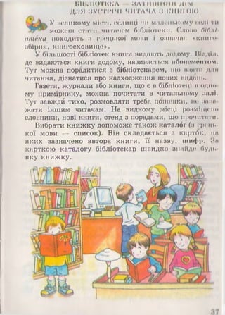 ВІВ Л іиТК К Л ЙЛМ'И 111ИМИ ДІМ
ДЛЯ ЗУСТРІЧІ ЧИТАЧА З КНИГОЮ
У великому місті, сблищі чи маленькому солі ти
можеш стати читачем бібліотеки. Слово бісімІ
отёка походить з грецької мови і означає «книго*
збірня, книгосховище». .
У більшості бібліотек книги видають додому. Відділ,
де видаються книги додому, називається абонементом.
Тут можна порадитися з бібліотекарем, що взяти для
читання, дізнатися про надходження нових видань.
Газети, журнали або книги, що є в бібліотеці в одно*
му примірнику, можна почитати в читальному залі.
Тут завждй тихо, розмовляти треба пошепки, не зана­
жати іншим читачам. На видному місці розміщено
словники, нові книги, стенд з порадами, що прочитати.
Вибрати книжку допоможе також каталбг (з грець­
кої мови — список). Він складається а карток, на
яких зазначено автора книги, її назву, шифр. За
карткою каталогу бібліотекар швидко знайде будь-
яку книжку.
Я 4 А
  - 
шШяШ
 