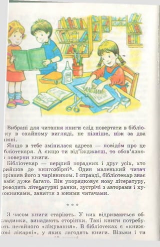 Вибрані для читання книги слід повертати в бібліо-
ку в охайному вигляді, не пізніше, ніж за два
ГЖНІ.
Якщо в тебе змінилася адреса — повідом про це
бліотекаря. А якщо ти від’їжджаєш, то обов’язко-
) поверни книги.
Бібліотекар перший порадник і друг усіх, хто
рийшов до книгозбірні*. Один маленький читач
зрівняв його з чарівником. І справді, бібліотекар знає
вміє дуже багато. Він упорядковує нову літературу,
роводить літературні ранки, зустрічі з авторами і ху-
ожниками, заняття з юними читачами.
* * *
З часом книги старіють. У них відриваються об­
кладинки, випадають сторінки. Такі книги потребу-
оть негайного «лікування». В бібліотеках є «книж-
сові лікарні», у яких лагодять книги. Візьми і ти
 