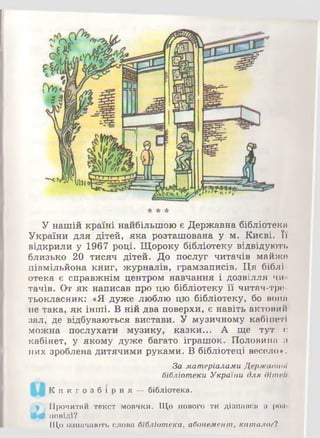У нашій країні найбільшою є Державна бібліотека
України для дітей, яка розташована у м. Києві. Її
відкрили у 1967 році. Щороку бібліотеку відвідують
близько 20 тисяч дітей. До послуг читачів майже
півмільйона книг, журналів, грамзаписів. Ця біблі­
отека є справжнім центром навчання і дозвілля чи­
тачів. От як написав про цю бібліотеку її читач-тре-
тьокласник: «Я дуже люблю цю бібліотеку, бо вона
не така, як інші. В ній два поверхи, є навіть актовий
зал, де відбуваються вистави. У музичному кабінеті
можна послухати музику, казки... А ще тут є
кабінет, у якому дуже багато іграшок. Половина а
них зроблена дитячими руками. В бібліотеці весело*.
За матеріалами Державної
бібліотеки України для дітей
АЛ Кн и г о з б і р н я —бібліотека.
,.р .Прочитай текст мовчки. Що нового ти дізнався з роп*
Щ0 повіді?
Що означають слова бібліотека, абонемент, каталое?
 