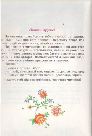 »
Любий друже!
Ця читанка познайомить тебе з казками, віршами,
иіоііідишіями про світ природи, перемогу добра над
июм, радість дитинства, цінність книги.
Працюючи з читанкою, ти відкриєш нові для тебе
канри літератури — п’єси-казки, байки, науково-по-
іуляриі оповідання; дізнаєшся багато нового про вже
іідомих тобі авторів, познайомишся з новими; вдос­
коналиш своє уміння працювати з текстом.
Читаючи,
• уявляй описані події;
• міркуй, висловлюй своє ставлення до прочитаного;
пробуй творити власні казки, розповіді, вірші.
Радості тобі від самостійного, творчого читання!
 