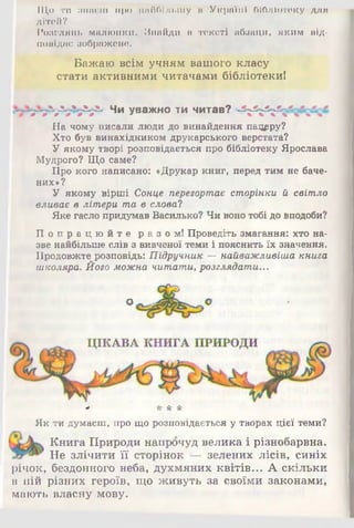 Що ти шгш-'.ш про найбільшу м Україні бібліотеку для
дітей?
Розглянь малюнки. Знайди в тексті абзаци, яким від­
повідає зображене.
Бажаю всім учням вашого класу
стати активними читачами бібліотекиї
Чи уважно ти читав?
На чому писали люди до винайдення пацрру?
Хто був винахідником друкарського верстата?
У якому творі розповідається про бібліотеку Ярослава
Мудрого? Що саме?
Про кого написано: «Друкар книг, перед тим не баче­
них»?
У якому вірші Сонце перегортає сторінки й світло
вливає в літери та в слова?
Яке гаслопридумав Василько? Чивонотобідовподоби?
П о п р а ц ю й т е разом! Проведіть змагання: хто на­
зве найбільше слів з вивченої теми і пояснить їх значення.
Продовжте розповідь: Підручник —найважливіша книга
школяра. Його можна читати, розглядати...
О
* * * *
Як ти думаєш, про що розповідається у творах цієї теми?
Книга Природи напрочуд велика і різнобарвна.
Не злічити її сторінок — зелених лісів, синіх
річок, бездонного неба, духмяних квітів... А скільки
в ній різних героїв, що живуть за своїми законами,
мають власну мову.
 
