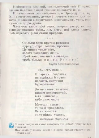 Неймовірно цікавий, захоплюючий світ Природи
здавна надихав людей глибше пізнавати його.
Письменники розповідають про Природу так, що
їхні спостереження, думки і почуття стають для чи­
тачів цікавими відкриттями, пробуджують уяву, спо­
нукають до роздумів.
Читаючи твори цієї теми, зверни увагу, як по-
різному описано осінь, ліс, вітер, які слова вжито,
щоб передати різні стани природи.
жЖ*
Скільки барв кругом розлито:
пурпур, охра, зелень, просинь.
Це минає тепле літо,
золота надходить осінь.
Край наш, писанка неначе,—
треба тільки в м і т и б а ч и т ь !
Сергій Сухомлинський
ЗОЛОТА ОСІНЬ
В парках і садочках
на доріжки й трави
падають листочки
буро-золотаві.
Де не глянь, навколо
килим кольористий,
віти напівголі,
небо синє чисте.
Метушні немає,
тиша й прохолода.
Осінь золотая
тихо-ніжно ходить.
Катерина Переліска
3 яким почуттям автор говорить про осінь? Чому ти тик
Щф думаєш?
Поміркуй, у якому темпі і з якою силою голосу треби
читати вірш.
 