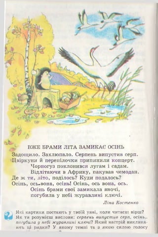 ВЖЕ БРАМИ ЛІТА ЗАМИКАЄ ОСІНЬ
Задощило. Захлюпало. Серпень випустив серп.
Цвіркуни й перепілочки припинили концерт.
Чорногуз поклонився лугам і садам.
Відлітаючи в Африку, пакував чемодан.
Де ж ти, літо, поділось? Куди подалось?
Осінь, ось-вона, осінь! Осінь, ось вона, ось.
Осінь брами свої замикала вночі,
погубила у небі журавлині ключі.
Ліна Костенко
Які картини постають у твоїй уяві, коли читаєш вірш?
Як ти розумієш вислови: серпень випустив серп, осінь...
погубила у небі журавлині ключі! Який настрій виклика­
ють ці рядки? У якому темпі та з якою силою голосу
 