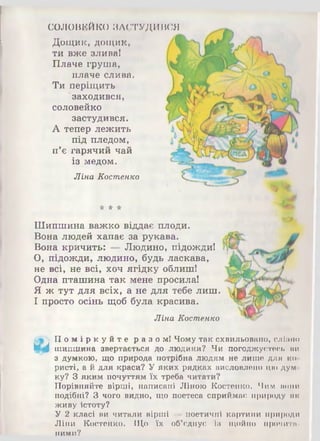 СОЛОВЕЙКО ЗАСТУДИВСЯ
Дощик, дощик,
ти вже злива!
Плаче груша,
плаче слива.
Ти періщить
заходився,
соловейко
застудився.
А тепер лежить
під пледом,
п’є гарячий чай
із медом.
Ліна Костенко
* * *
Шипшина важко віддає плоди.
Вона людей хапає за рукава.
Вона кричить: Людино, підожди!
О, підожди, людино, будь ласкава,
не всі, не всі, хоч ягідку облиш!
Одна пташина так мене просила!
Я ж тут для всіх, а не для тебе лиш.
І просто осінь щоб була красива.
Ліна Костенко
По мі р к у й т е разом! Чому так схвильовано, слізно
И,'І шипшина звертається до людини? Чи погоджуєтесь ми
з думкою, що природа потрібна людям не лише для ко­
ристі, а й для краси? Уяких рядках висловлено цюдум­
ку? З яким почуттям їх треба читати?
Порівняйте вірші, написані Ліною Костенко. Чим попи
подібні? З чого видно, що поетеса сприймає природу як
живу істоту?
У 2 класі ви читали вірші —поетичні картини природи
Ліни Костенко. Що їх об’єднує Із щойно промитп-
ними?
 