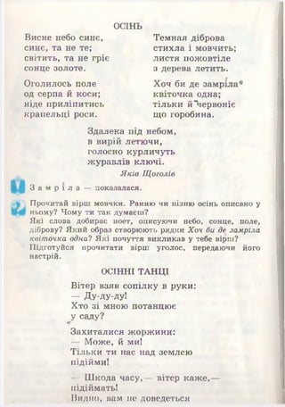 ОСІНЬ
Висне небо синє,
синє, та не те;
світить, та не гріє
сонце золоте.
листя пожовтіле
з дерева летить.
Темная діброва
стихла і мовчить;
Оголилось поле
од серпа й коси;
ніде приліпитись
крапельці роси.
Хоч би де замріла*
квіточка одна;
тільки й Червоніє
що горобина.
Здалека під небом,
в вирій летючи,
голосно курличуть
журавлів ключі.
Яків Щоголів
Прочитай вірш мовчки. Ранню чи пізню осінь описано у
ньому? Чому ти так думаєш?
Які слова добирає поет, описуючи небо, сонце, поле,
діброву? Який образ створюють рядки Хоч би де замріла
квіточка одна? Які почуття викликав у тебе вірш?
Підготуйся прочитати вірш уголос, передаючи його
настрій.
-ОСІННІ ТАНЦІ
Вітер взяв сопілку в руки:
— Ду-ду-ду!
Хто зі мною потанцює
У саду?І
Захиталися жоржини:
— Може, й ми!
Тільки ти нас над землею
підійми!
- Шкода часу,— вітер каж е,—
підіймать!
Видно, вам не доведеться
З а м р і л а — показалася.
 