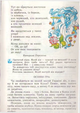 Тут як зірвуться листочки
із дубка,
із вербички, із берези,
із кленка,—
хто червоний, хто жовтавий,
хто рудий,
а хто трішечки зелений —
молодий.
Як закрутяться у танці
угорі!
І низенько над землею,
у дворі.
Вітер кинувся за ними:
— Ой, ду-ду!
От хто вміє танцювати
до ладу!
Катерина Переліска
 Прочитай вірш. Який він — сумний чи веселий? З я к и м
Щ0 настроєм його треба читати? Які рядки промигнеш
наспівно? Які — у швидкому темпі?
Чи доводилось тобі спостерігати осінні танці листопаду?
Яким ти уявляєш вітер?
Розглянь малюнок. Який настрій він передає?
ОСІННЯ ГРА
Чи знайдеться на нашій милій Україні ліс, в яко­
му б не зустрілася вам білка? Певне, нема такого
лісу, нема такого саду, в якому б не водилося оце ми
ле звірятко.
Де лісова гілка — там і білка. Восени в білки особ
ливо багато клопотів. Треба на зиму грибів насуши
ти. Запастись горіхами, жолудями, шишками. Дупло
вимостити, утеплити, впорядити, замаскувати.
Пізніше, коли на землю впадуть заморозки, їй
треба міняти шубку. Білка скидає перед зимівлею ру­
ду шерсть, одягаючи сіру, теплішу, м’якшу, пухкішу
 