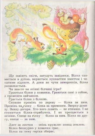 Ще завіють сніги, загудуть завірюхи. Білка схо­
вається в дупло, вкриється пухнастим хвостом і че­
катиме відлиги. А доки не чути заморозків, білка
розважається.
Чи знаєте ви осінні білчині ігри?
Граються білки у хованки. Граються самі з собою,
з променем-зайчиком.
Грається білка з білкою.
Сковзне промінь по дереву Р с білка за ним.
Промінь на^гілку — білка за променем. Зверху-дони­
зу. Знизу-догори. Хто кого ловить — не втямиш. І не
стомиться білка-стрибунка. І не прощається з
осінню. Сонце на гілку — білка за ним. Білка на дру­
гу, сонце — за нею.
Лист за листом — осінь кружляє понад землею.
Білка безжурно у хованки грає.
Білка на зиму горіхи збирає.
 
