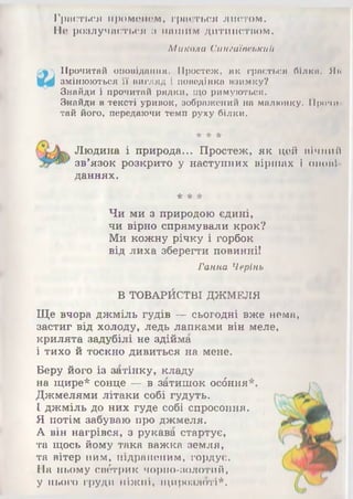 Грається променем, грається листом.
Не розлучається з нашим дитинством.
Микола Синеаїаськии
Прочитай оповідання. Простеж, як грається білко. Як
змінюються її вигляд і поведінка взимку?
Знайди і прочитай рядки, що римуються.
Знайди в тексті уривок, зображений на малюнку. 11роми
тай його, передаючи темп руху білки.
* * *
Людина і природа... Простеж, як цей нічний
зв’язок розкрито у наступних віршах і опові
даннях.
* * *
Чи ми з природою єдині,
чи вірно спрямували крок?
Ми кожну річку і горбок
від лиха зберегти повинні!
Ганна Черінь
В ТОВАРЙСТВІ ДЖМЕЛЯ
Ще вчора джміль гудів — сьогодні вже нема,
застиг від холоду, ледь лапками він меле,
крилята задубілі не здійма
і тихо й тоскно дивиться на мене.
Беру його із затінку, кладу
на щире* сонце — в затишок осбння*
Джмелями літаки собі гудуть.
І джміль до них гуде собі спросоння.
Я потім забуваю про джмеля.
А він нагрівся, з рукава стартує,
та щось йому така важка земля,
та вітер ним, підраненим, гордує.
На ньому свётрик чорно-золотий,
у нього груди ніжні, щирозлоті*.
 