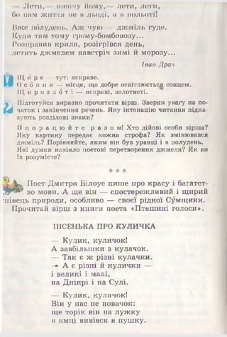 - Лети,— шепчу йому,— лети, лети,
бо нам життя не в льоді, а в польоті!
Вже пблудень. Аж чую — джміль гуде.
Куди там тому грому-бомбовозу...
Розправив крила, розігрівся день,
летить джмелем навстріч зимі й морозу...
Іван Драч
Щй р в —тут: яскраве.
Ос 6 н н я —місце, що добре освітлюється сонцем.
Щи р о з л б т і —яскраві, золотисті.
иПідготуйся виразно прочитати вірш. Зверни увагу на по­
чаток і закінчення речень. Яку інтонаціючитання підка­
зують розділові знаки?
П о п р а ц ю й т е раз ом! Хто дійові особи вірша?
Яку картину передає кожна строфа? Як змінювався
джміль? Порівняйте, яким він був уранці і в полудень.
Які думки навіяло поетові перетворення джмеля? Як ви
їх розумієте?
Поет Дмитро Білоус пише про красу і багатст-
9 * » во мови. А ще він — спостережливий і щирий
іпівець природи, особливо — своєї рідної Сумщини.
Прочитай вірш з книги поета «Пташині голоси».
ПІСЕНЬКА ПРО КУЛИЧКА
— Кулик, куличок!
А завбільшки з кулачок.
— Так є ж різні кулачки.
-*■А є різні й кулички ШШ
і великі і малі,
на Дніпрі і на Сулі.
— Кулик, куличок!
Він у нас не новачок:
ще торік він на лужку
в ямці вивівся в пушку.
 