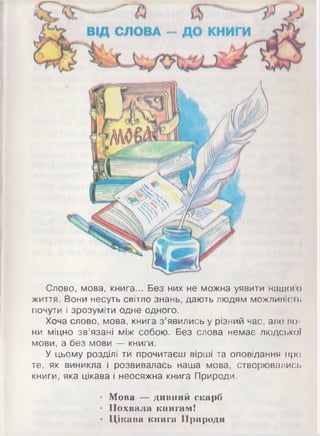 Слово, мова, книга... Без них не можна уявити нашого
життя. Вони несуть світло знань, дають людям можливість
почути і зрозуміти одне одного.
Хоча слово, мова, книга з’явились у різний час, але но­
ни міцно зв’язані між собою. Без слова немає людської
мови, а без мови — книги.
У цьому розділі ти прочитаєш вірші та оповідання про
те, як виникла і розвивалась наша мова, створювались
книги, яка цікава і неосяжна книга Природи.•
• Мова — дивний скарб
• Похвала книгам!
• Цікава книга Природи
 