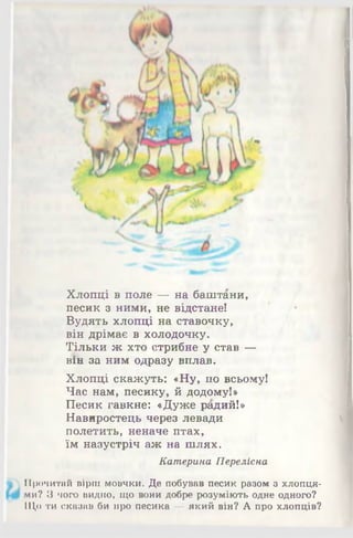 Хлопці в поле — на баштани,
песик з ними, не відстане!
Вудять хлопці на ставочку,
він дрімає в холодочку.
Тільки ж хто стрибне у став —
вія за ним одразу вплав.
Хлопці скажуть: «Ну, по всьому!
Час нам, песику, й додому!»
Песик гавкне: «Дуже радий!»
Навиростець через левади
полетить, неначе птах,
їм назустріч аж на шлях.
Катерина Переліска
Прочитай вірш мовчки. Де побував песик разом з хлопця­
ми? З чого видно, що вони добре розуміють одне одного?
Що ти сказав би про песика —який він? А про хлопців?
 