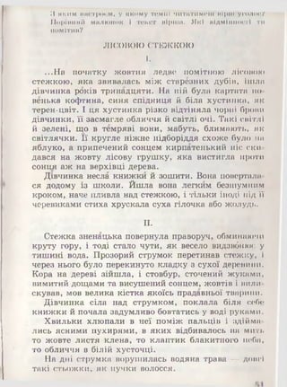 З яким настроем, у якому темпі читатимеш нірін уголоог
Порівняй малюнок і текст вірша. Які відмінності ти
помітив?
ЛІСОВОЮ СТЕЖКОЮ
I.
...На початку жовтня ледве помітною лісовою
стежкою, яка звивалась між старёзних дубів, ішла
дівчинка років тринадцяти. На ній була картата но­
венька кофтина, синя спідниця й біла хустинка, як
терен-цвіт. І ця хустинка різко відтіняла чорні брони
дівчинки, її засмагле обличчя й світлі очі. Такі світлі
й зелені, що в темряві вони, мабуть, блимають, як
світлячки. Її кругле ніжне підборіддя схоже було НІ)
яблуко, а припечений сонцем кирпатенький ніс ски­
дався на жовту лісову грушку, яка вистигла проти
сонця аж на верхівці дерева.
Дівчинка несла книжки й зошити. Вона повертали­
ся додому із школи. Йшла вона легким безшумним
кроком, наче пливла над стежкою, і тільки іноді під її
черевиками стиха хрускала суха гілочка або жолудь.
II.
Стежка зненацька повернула праворуч, обминаючи
круту гору, і тоді стало чути, як весело видзвбнює у
тишині вода. Прозорий струмок перетинав стежку, і
через нього було перекинуто кладку з сухої деревини.
Кора на дереві зійшла, і стовбур, сточений жуками,
вимитий дощами та висушений сонцем, жовтів і вили­
скував, мов велика кістка якоїсь прадавньої тварини.
Дівчинка сіла над струмком, поклала біля себе
книжки й почала задумливо бовтатись у воді руками.
Хвильки хлюпали в неї поміж пальців і здійма­
лись ясними пухирями, в яких відбивалось на миті,
то жовте листя клена, то клаптик блакитного неба,
то обличчя в білій хусточці.
На дні струмка ворушилась водяна трава — довгі
такі стьожки, як пучки волосся.
 