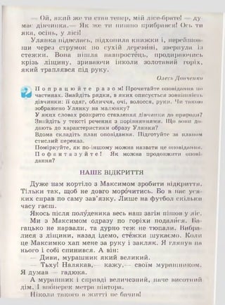 —Ой, який же ти стан тепер, мій лісе-братеі —ду­
мне дівчинка.— Як же ти пишно прибрався! Ось ти
яка, осінь, у лісі!
Улянка підвелась, підхопила книжки і, перейшов­
ши через струмок по сухій деревйні, звернула із
стежки. Вона пішла навпростець, продираючись
крізь ліщину, зриваючи інколи золотавий горіх,
який траплявся під руку.
Олесь Донченко
П о п р а ц ю й т е разом! Прочитайте оповідання по
Щф частинах. Знайдіть рядки, в яких описується зовнішність
дівчинки: її одяг, обличчя, очі, волосся, руки. Чи такою
зображено Улянку на малюнку?
Уяких словах розкрито ставлення дівчинки до природи?
Знайдіть у тексті речення з порівняннями. Що вони до­
дають до характеристики образу Улянки?
Вдома складіть план оповідання. Підготуйте за планом
стислий переказ.
Поміркуйте, як по-іншому можна назвати це оповідання.
П о ф а н т а з у й т е ! Як можна продовжити опові­
дання?
НАШЕ ВІДКРИТТЯ
Дуже нам кортіло з Максимом зробити відкриття.
Тільки так, щоб не довго морочитись. Бо в нас уся­
ких справ по саму зав’язку. Лише на футбол скільки
часу гаєш.
Якось після полуденика весь наш загін пішов у ліс.
Ми з Максимом одразу по горіхи подалйся. Ба­
гацько не нарвали, та дурно теж не тюпали. Вибра­
лися з ліщини, назад ідемо, стежки шукаємо. Коли
це Максимко хап мене за руку і закляк. Я глянув на
нього і собі спинився. А він:
— Диви, мурашник який великий.
— Тьху! Налякав,— кажу,— своїм мурашником.
Я думав — гадюка.
А мурашник і справді величезний, наче висотний
дім. І впоперек метра півтора.
Ніколи такого в житті не бачив!
 