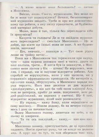 питаю— А якою мовою вони балакають?
в Максимка.
— Звісно, якою. Своєю, мурашиною. Без мови як
би ж вони тут порозумілися? Бачиш, багатоповерхо-
вий мурашник зводять. Треба ж про все домовитись:
кому що робити, в яку аміну працювати, де будівель­
ний матеріал добути.
— Може, воно й так, тільки без перекладача хіба
їх зрозумієш?
— Капуста ти головата! Де ж ти знайдеш мураши­
ного перекладача? — сміється Максимко.— Це ж
добре, що ніхто ще їхньої мови не знає. А ми будемо
знати, вивчимо!
— Еге, вивчиш,— пхекнув я.— Тут свою рідну
ледве на трійку витяг...
Поки ми з Максимком так теревенили про науку,
чую — одна мураха заповзла мені в тапку, друга по
нозі полізла, третя... Я хотів був їх змахнути, а Мак*
симко мене ліктем у бік — штовх! Не ворушись, мов­
ляв. І справді, ми ж наукове відкриття робимо. Але
спробуй не ворухнутись, коли у них щелепи, як у
^справжніх африканських крокодилів. Не витерпів я ,
одекочив назад, обтрушуюсь, а Максимко заради вн­
уки терпить. Його вже десятки зо два мурйхіи
«досліджують», а він хоч би тобі оком кліпнув! Ага,
теж не витерпів, прибіг до мене, покусаний, зате ріі-
дий-радісінький, як вареник у сметані. Ще б пак,
відкриття: мурашник, який вміє розмовляти.
— Ну гаразд,— кажу йому, коли нараділися по
саму маківку.— Пішли додому, бо на вечерю спізни­
мось і дощ он починається.
Задер Максимко голову, дивиться на небо, а нн
ньому ні хмарини.
— Та ти ось послухай,— кажу,— кап-кап-кпп.
Чуєш?
Максимко завмер, прислухається, де ці краплини
падають. Потім простяг руку, чи не впаде на долоню
яка. А круг нас то тут, то там обережно так: кап,
 